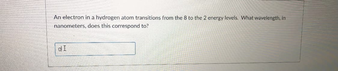 An electron in a hydrogen atom transitions from the 8 to the 2 energy levels. What wavelength, in
nanometers, does this correspond to?
d I
