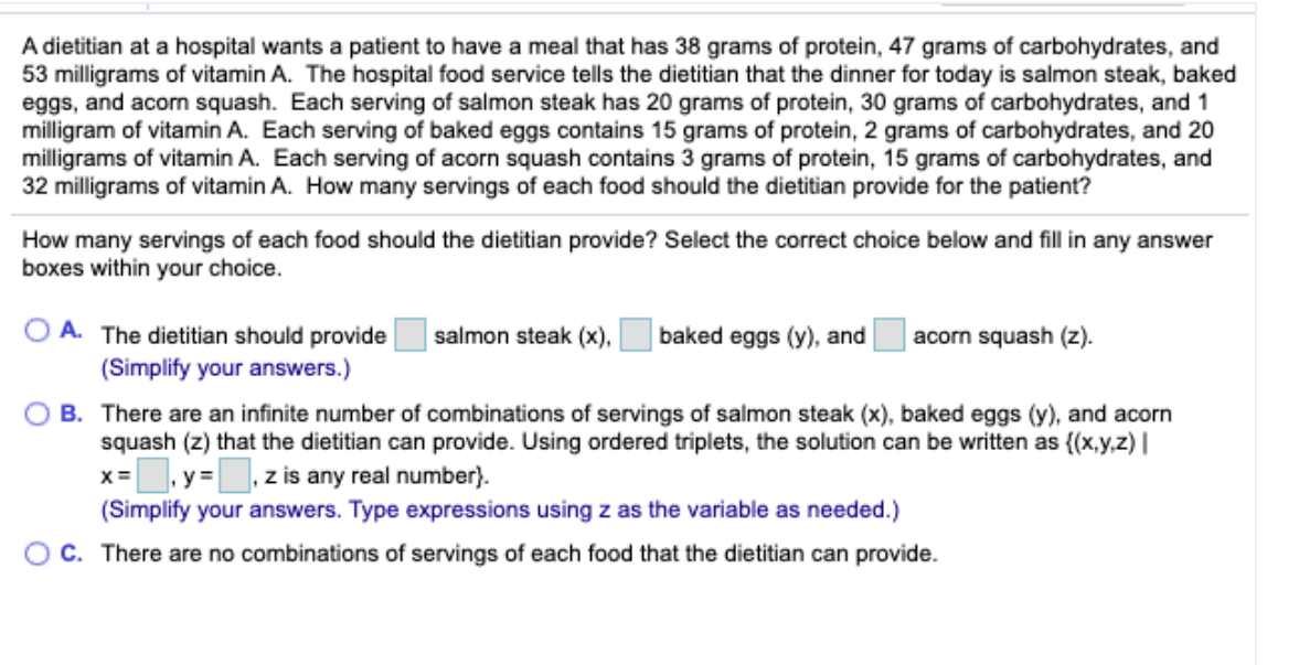 A dietitian at a hospital wants a patient to have a meal that has 38 grams of protein, 47 grams of carbohydrates, and
53 milligrams of vitamin A. The hospital food service tells the dietitian that the dinner for today is salmon steak, baked
eggs, and acorm squash. Each serving of salmon steak has 20 grams of protein, 30 grams of carbohydrates, and 1
milligram of vitamin A. Each serving of baked eggs contains 15 grams of protein, 2 grams of carbohydrates, and 20
milligrams of vitamin A. Each serving of acorn squash contains 3 grams of protein, 15 grams of carbohydrates, and
32 milligrams of vitamin A. How many servings of each food should the dietitian provide for the patient?
How many servings of each food should the dietitian provide? Select the correct choice below and fill in any answer
boxes within your choice.
A. The dietitian should provide
salmon steak (x),
|baked eggs (y), and
acorn squash (z).
(Simplify your answers.)
B. There are an infinite number of combinations of servings of salmon steak (x), baked eggs (y), and acorn
squash (z) that the dietitian can provide. Using ordered triplets, the solution can be written as {(x,y,z) |
.y =, z is any real number}.
X=
(Simplify your answers. Type expressions using z as the variable as needed.)
O C. There are no combinations of servings of each food that the dietitian can provide.
