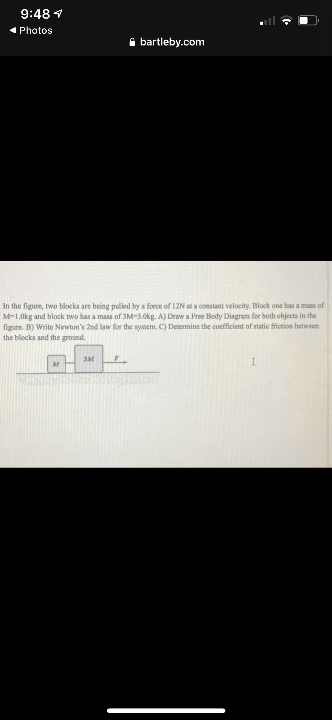 In the figure, two blocks are being pulled by a force of 12N at a constant velocity. Block one has a mass of
M=1.0kg and block two has a mass of 3M=3.0kg. A) Draw a Free Body Diagram for both objects in the
figure. B) Write Newton's 2nd law for the system. C) Determine the coefficient of static friction between
the blocks and the ground.
3M
F
