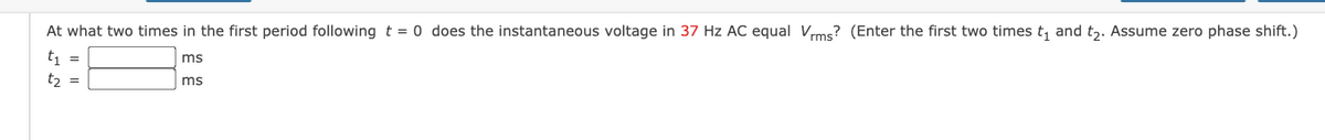 At what two times in the first period following t = 0 does the instantaneous voltage in 37 Hz AC equal Vrms? (Enter the first two times t, and t,. Assume zero phase shift.)
t =
t2 =
ms
ms
