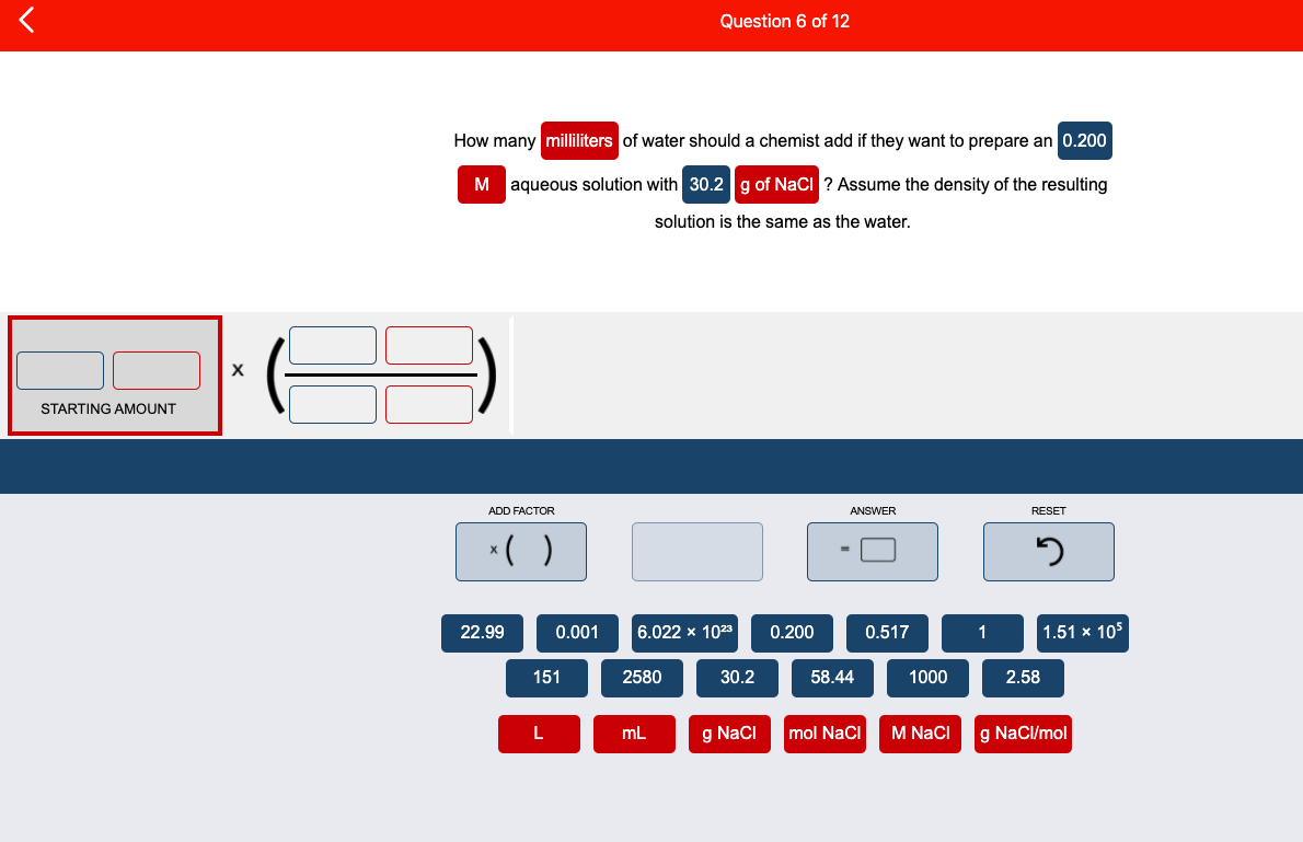 Question 6 of 12
How many milliliters of water should a chemist add if they want to prepare an 0.200
M aqueous solution with 30.2g of NaCi ? Assume the density of the resulting
solution is the same as the water.
STARTING AMOUNT
ADD FACTOR
ANSWER
RESET
*( )
22.99
0.001
6.022 x 1023
0.200
0.517
1
1.51 x 105
151
2580
30.2
58.44
1000
2.58
mL
g NaCI
mol NaCI
M NaCI
g NaCl/mol
