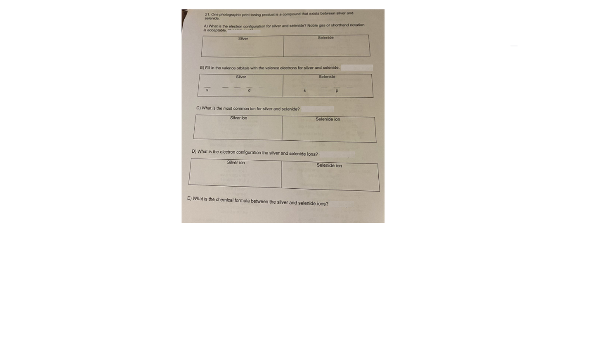 21. One photographic print toning product is a compound that exists between silver and
selenide.
A) What is the electron configuration
is acceptable.
silver and selenide? Noble gas or shorthand notation
Silver
Selenide
B) Fill in the valence orbitals with the valence electrons for silver and selenide.
Silver
Selenide
C) What is the most common ion for silver and selenide?
Silver ion
Selenide ion
D) What is the electron configuration the silver and selenide ions?
Silver ion
Selenide ion
E) What is the chemical formula between the silver and selenide ions?
