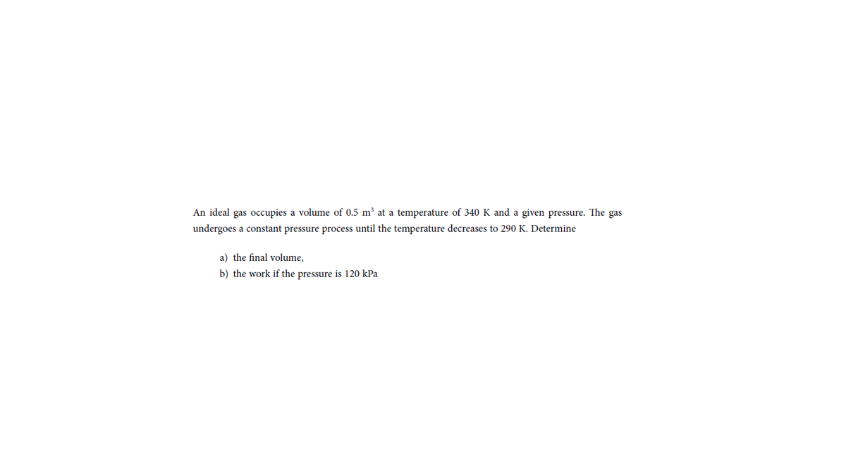 An ideal gas occupies a volume of 0.5 m³ at a temperature of 340 K and a given pressure. The gas
undergoes a constant pressure process until the temperature decreases to 290 K. Determine
a) the final volume,
b) the work if the pressure is 120 kPa
