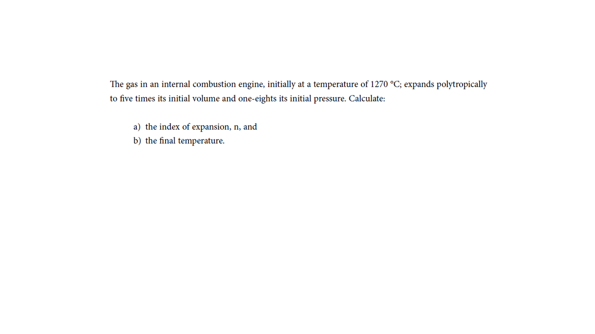 The gas in an internal combustion engine, initially at a temperature of 1270 °C; expands polytropically
to five times its initial volume and one-eights its initial pressure. Calculate:
a) the index of expansion, n, and
b) the final temperature.
