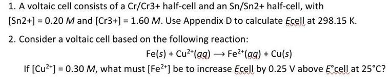 1. A voltaic cell consists of a Cr/Cr3+ half-cell and an Sn/Sn2+ half-cell, with
[Sn2+] = 0.20 M and [Cr3+] = 1.60 M. Use Appendix D to calculate Ecell at 298.15 K.
2. Consider a voltaic cell based on the following reaction:
Fe(s) + Cu²+ (aq) → Fe²+ (aq) + Cu(s)
If [Cu²+] = 0.30 M, what must [Fe²+] be to increase Ecell by 0.25 V above Eᵒcell at 25°C?