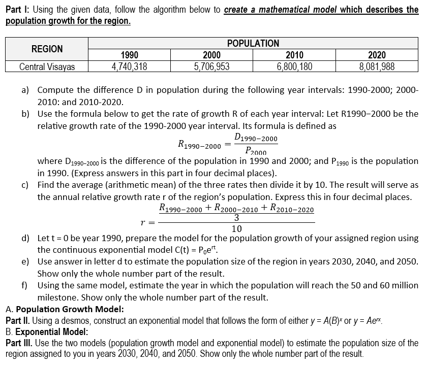 Part I: Using the given data, follow the algorithm below to create a mathematical model which describes the
population growth for the region.
REGION
Central Visayas
a) Compute the difference D in population during the following year intervals: 1990-2000; 2000-
2010: and 2010-2020.
b)
Use the formula below to get the rate of growth R of each year interval: Let R1990-2000 be the
relative growth rate of the 1990-2000 year interval. Its formula is defined as
D1990-2000
R1990-2000
P2000
where D1990-2000 is the difference of the population in 1990 and 2000; and P1990 is the population
in 1990. (Express answers in this part in four decimal places).
c) Find the average (arithmetic mean) of the three rates then divide it by 10. The result will serve as
the annual relative growth rate r of the region's population. Express this in four decimal places.
R1990-2000 + R2000-2010 + R2010-2020
3
10
1990
4,740,318
POPULATION
r =
2000
5,706,953
2010
6,800,180
2020
8,081,988
d)
Let t=0 be year 1990, prepare the model for the population growth of your assigned region using
the continuous exponential model C(t) = Poet.
e) Use answer in letter d to estimate the population size of the region in years 2030, 2040, and 2050.
Show only the whole number part of the result.
f)
Using the same model, estimate the year in which the population will reach the 50 and 60 million
milestone. Show only the whole number part of the result.
A. Population Growth Model:
Part II. Using a desmos, construct an exponential model that follows the form of either y = A(B)* or y = Aerx.
B. Exponential Model:
Part III. Use the two models (population growth model and exponential model) to estimate the population size of the
region assigned to you in years 2030, 2040, and 2050. Show only the whole number part of the result.