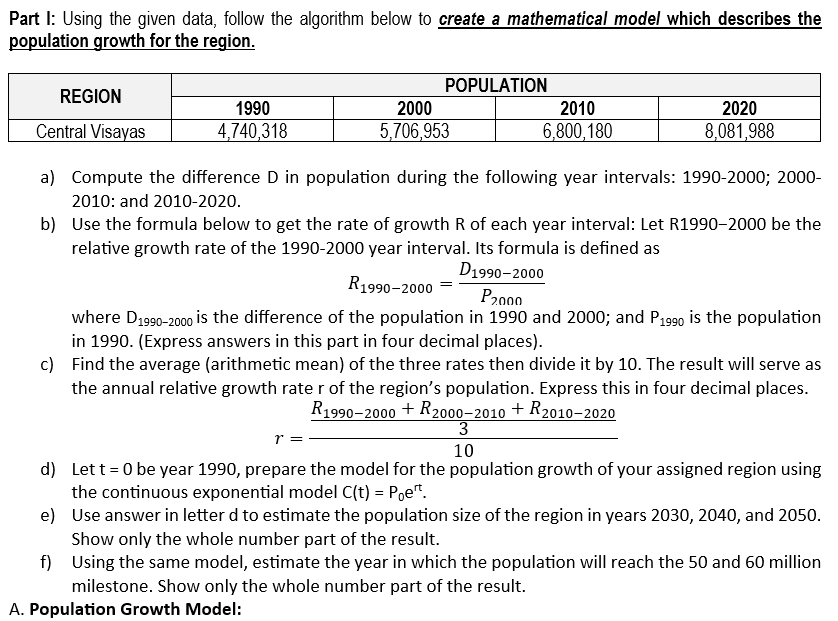 Part I: Using the given data, follow the algorithm below to create a mathematical model which describes the
population growth for the region.
REGION
Central Visayas
a) Compute the difference D in population during the following year intervals: 1990-2000; 2000-
2010: and 2010-2020.
b)
Use the formula below to get the rate of growth R of each year interval: Let R1990-2000 be the
relative growth rate of the 1990-2000 year interval. Its formula is defined as
R1990-2000 =
1990
4,740,318
POPULATION
1 =
2000
5,706,953
2010
6,800,180
2020
8,081,988
D1990-2000
P2000
where D1990-2000 is the difference of the population in 1990 and 2000; and P1990 is the population
in 1990. (Express answers in this part in four decimal places).
c) Find the average (arithmetic mean) of the three rates then divide it by 10. The result will serve as
the annual relative growth rate r of the region's population. Express this in four decimal places.
R1990-2000 + R2000-2010 + R2010-2020
3
10
d)
Let t=0 be year 1990, prepare the model for the population growth of your assigned region using
the continuous exponential model C(t) = Poet.
e) Use answer in letter d to estimate the population size of the region in years 2030, 2040, and 2050.
Show only the whole number part of the result.
f)
Using the same model, estimate the year in which the population will reach the 50 and 60 million
milestone. Show only the whole number part of the result.
A. Population Growth Model: