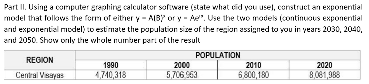Part II. Using a computer graphing calculator software (state what did you use), construct an exponential
model that follows the form of either y = A(B)* or y = Aex. Use the two models (continuous exponential
and exponential model) to estimate the population size of the region assigned to you in years 2030, 2040,
and 2050. Show only the whole number part of the result
REGION
Central Visayas
1990
4,740,318
POPULATION
2000
5,706,953
2010
6,800,180
2020
8,081,988