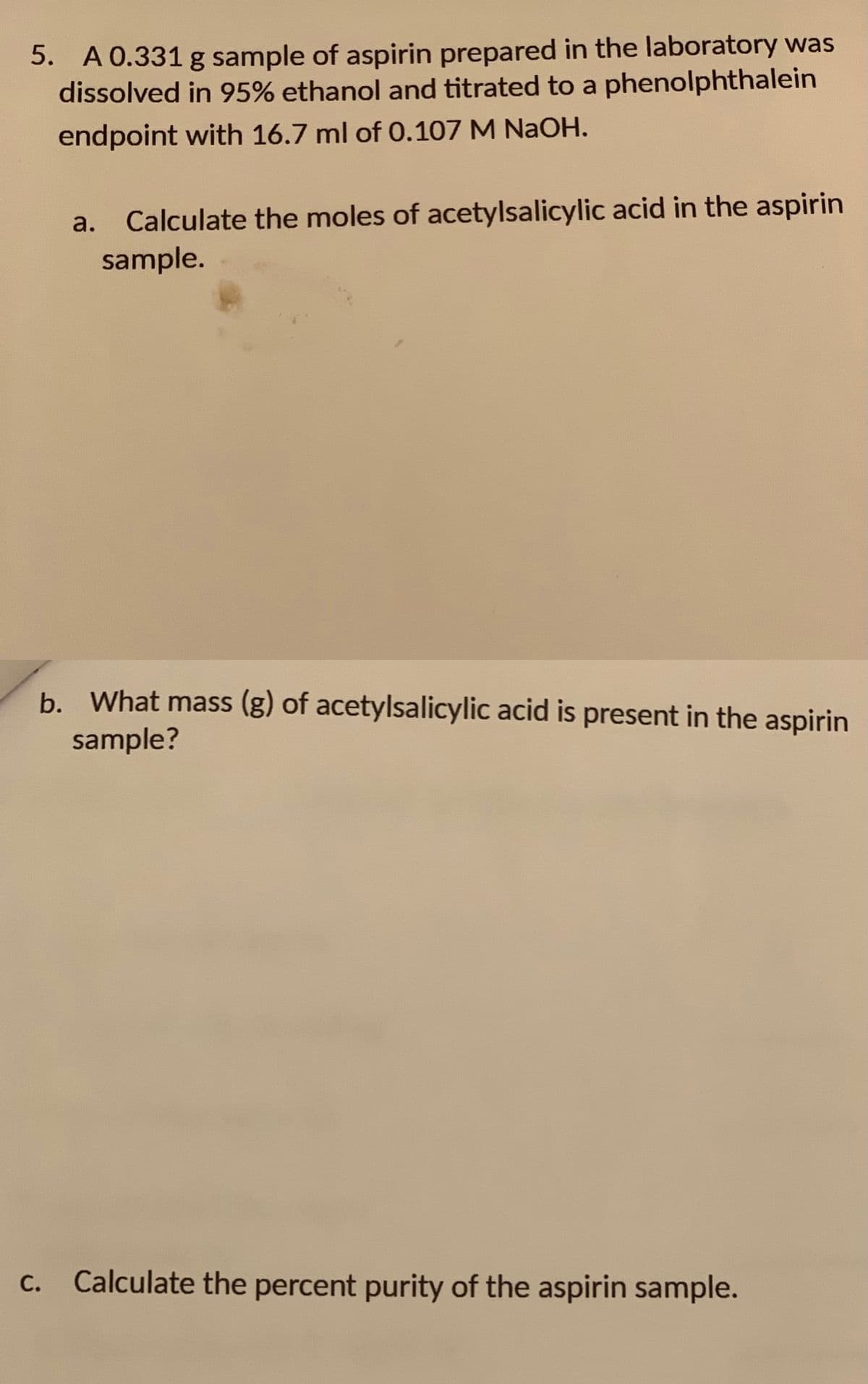 5. A 0.331 g sample of aspirin prepared in the laboratory was
dissolved in 95% ethanol and titrated to a phenolphthalein
endpoint with 16.7 ml of 0.107 M NaOH.
а.
Calculate the moles of acetylsalicylic acid in the aspirin
sample.
b. What mass (g) of acetylsalicylic acid is present in the aspirin
sample?
Calculate the percent purity of the aspirin sample.
C.
