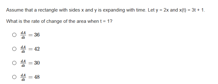 Assume that a rectangle with sides x and y is expanding with time. Let y = 2x and x(t) = 3t + 1.
What is the rate of change of the area when t = 1?
= 36
dt
dA
42
dt
dA
30
dt
di = 48
||
