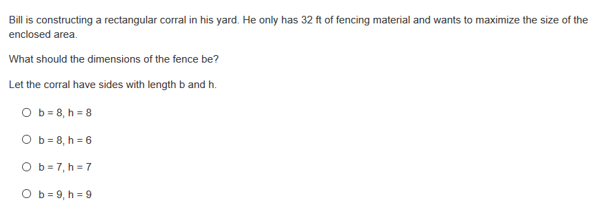 Bill is constructing a rectangular corral in his yard. He only has 32 ft of fencing material and wants to maximize the size of the
enclosed area.
What should the dimensions of the fence be?
Let the corral have sides with length b and h.
O b = 8, h = 8
O b = 8, h = 6
O b = 7, h = 7
O b = 9, h = 9
