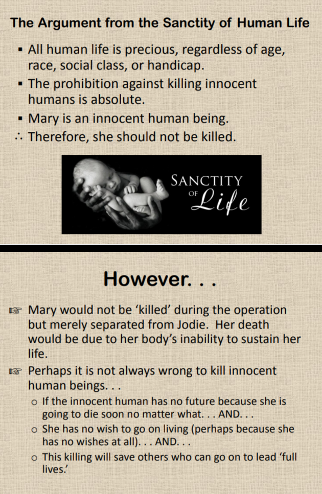 The Argument from the Sanctity of Human Life
· All human life is precious, regardless of age,
race, social class, or handicap.
• The prohibition against killing innocent
humans is absolute.
Mary is an innocent human being.
. Therefore, she should not be killed.
SANCTITY
"Life
OF
However. . .
E Mary would not be ʼkilled' during the operation
but merely separated from Jodie. Her death
would be due to her body's inability to sustain her
life.
E Perhaps it is not always wrong to kill innocent
human beings. ..
o If the innocent human has no future because she is
going to die soon no matter what. . . AND. . .
o She has no wish to go on living (perhaps because she
has no wishes at all). . . AND...
o This killing will save others who can go on to lead 'full
lives.
