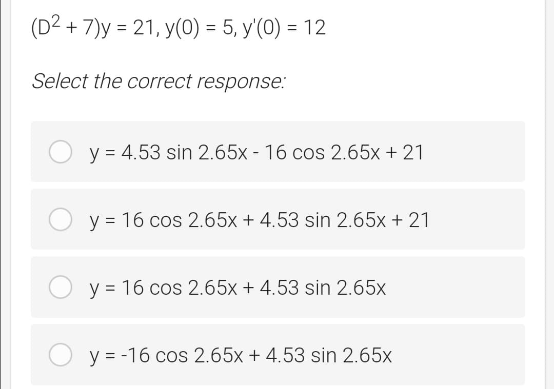 (D2 + 7)y = 21, y(0) = 5, y'(0) = 12
Select the correct response:
y = 4.53 sin 2.65x - 16 cos 2.65x + 21
O y = 16 cos 2.65x + 4.53 sin 2.65x + 21
O y = 16 cos 2.65x + 4.53 sin 2.65x
y = -16 cos 2.65x + 4.53 sin 2.65x
