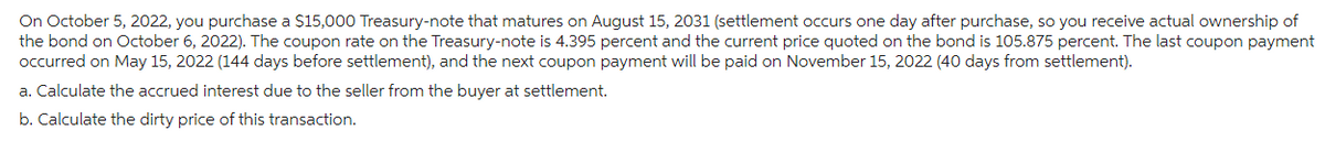 On October 5, 2022, you purchase a $15,000 Treasury-note that matures on August 15, 2031 (settlement occurs one day after purchase, so you receive actual ownership of
the bond on October 6, 2022). The coupon rate on the Treasury-note is 4.395 percent and the current price quoted on the bond is 105.875 percent. The last coupon payment
occurred on May 15, 2022 (144 days before settlement), and the next coupon payment will be paid on November 15, 2022 (40 days from settlement).
a. Calculate the accrued interest due to the seller from the buyer at settlement.
b. Calculate the dirty price of this transaction.