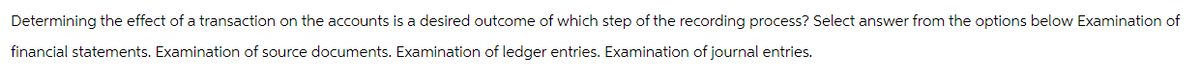 Determining the effect of a transaction on the accounts is a desired outcome of which step of the recording process? Select answer from the options below Examination of
financial statements. Examination of source documents. Examination of ledger entries. Examination of journal entries.