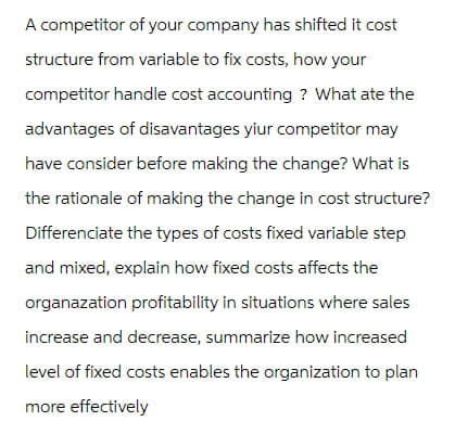 A competitor of your company has shifted it cost
structure from variable to fix costs, how your
competitor handle cost accounting? What ate the
advantages of disavantages yiur competitor may
have consider before making the change? What is
the rationale of making the change in cost structure?
Differenciate the types of costs fixed variable step
and mixed, explain how fixed costs affects the
organazation profitability in situations where sales
increase and decrease, summarize how increased
level of fixed costs enables the organization to plan
more effectively