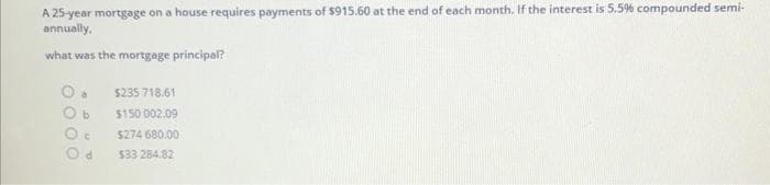 A 25-year mortgage on a house requires payments of $915.60 at the end of each month. If the interest is 5.5% compounded semi-
annually,
what was the mortgage principal?
C
d
$235 718.61
$150 002.09
$274 680.00
$33 284.82