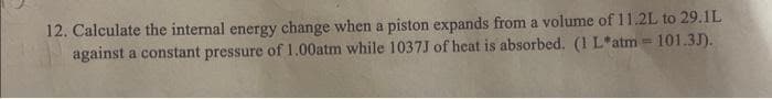 12. Calculate the internal energy change when a piston expands from a volume of 11.2L to 29.1L
against a constant pressure of 1.00atm while 1037J of heat is absorbed. (1 L*atm =101.3J).