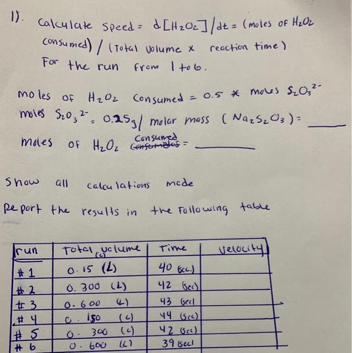 1).
Calculate speed = dCH20z]/dt = (moles of H2OL
Consu med) / (Total volume X
reaction time)
For the ruun
from I to6.
mo tes of HzOz Consumed = 0.5 * moles S20;2-
moles SzO;²= 0.25,/ molar mass ( NazSzO3) =
%3D
males OF H,Oz Cenfermetes =
Consumed
Show
all
Calcu lations
made
pe port the results in
the Foilowing table
run
Total
clume
Time
velocity
# 1
O- 15 (L)
406CC.)
0. 300 (L)
42 Bec)
43 Gecl
# 3
0.600
44 (Sc)
O. I50
0- 300 (c)
O. 600 (LI
42 Bc)
39becl
# 5
