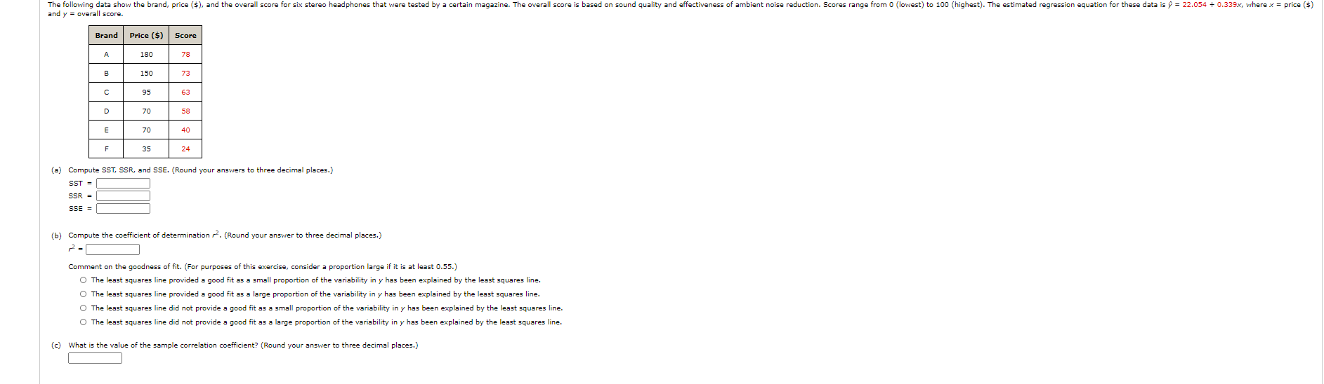 The following data show the brand, price ($), and the overall score for six stereo headphones that were tested by a certain magazine. The overall score is based on sound quality and effectiveness of ambient noise reduction. Scores range from 0 (lowest) to 100 (highest). The estimated regression equation for these data is ŷ = 22.054
and y = overall score.
Brand
Price ($)
Score
A
180
78
B
150
73
95
63
D
70
58
E
70
40
F
35
24
(a) Compute SST, SSR, and SSE. (Round your answers to three decimal places.)
SST =
SSR =
SSE =
(b) Compute the coefficient of determination . (Round your answer to three decimal places.)
Comment on the goodness of fit. (For purposes of this exercise, consider a proportion large if it is at least 0.55.)
O The least squares line provided a good fit as a small proportion of the variability in y has been explained by the least squares line.
O The least squares line provided a good fit as a large proportion of the variability in y has been explained by the least squares line.
O The least squares line did not provide a good fit as a small proportion of the variability in y has been explained by the least squares line.
O The least squares line did not provide a good fit as a large proportion of the variability in y has been explained by the least squares line.
(c) What is the value of the sample correlation coefficient? (Round your answer to three decimal places.)
