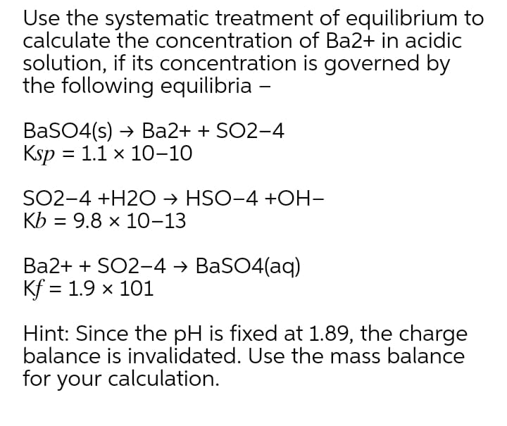 Use the systematic treatment of equilibrium to
calculate the concentration of Ba2+ in acidic
solution, if its concentration is governed by
the following equilibria -
BaSO4(s) → Ba2+ + SO2-4
Ksp = 1.1 x 10-10
SO2-4 +H2O → HSO-4 +OH-
Kb = 9.8 x 10-13
Ba2+ + SO2-4 → BaSO4(aq)
Kf = 1.9 x 101
Hint: Since the pH is fixed at 1.89, the charge
balance is invalidated. Use the mass balance
for your calculation.
