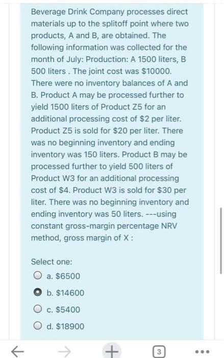 Beverage Drink Company processes direct
materials up to the splitoff point where two
products, A and B, are obtained. The
following information was collected for the
month of July: Production: A 1500 liters, B
500 liters. The joint cost was $10000.
There were no inventory balances of A and
B. Product A may be processed further to
yield 1500 liters of Product Z5 for an
additional processing cost of $2 per liter.
Product Z5 is sold for $20 per liter. There
was no beginning inventory and ending
inventory was 150 liters. Product B may be
processed further to yield 500 liters of
Product W3 for an additional processing
cost of $4. Product W3 is sold for $30 per
liter. There was no beginning inventory and
ending inventory was 50 liters. --using
constant gross-margin percentage NRV
method, gross margin of X:
Select one:
a. $6500
b. $14600
c. $5400
O d. $18900
+
3
...
