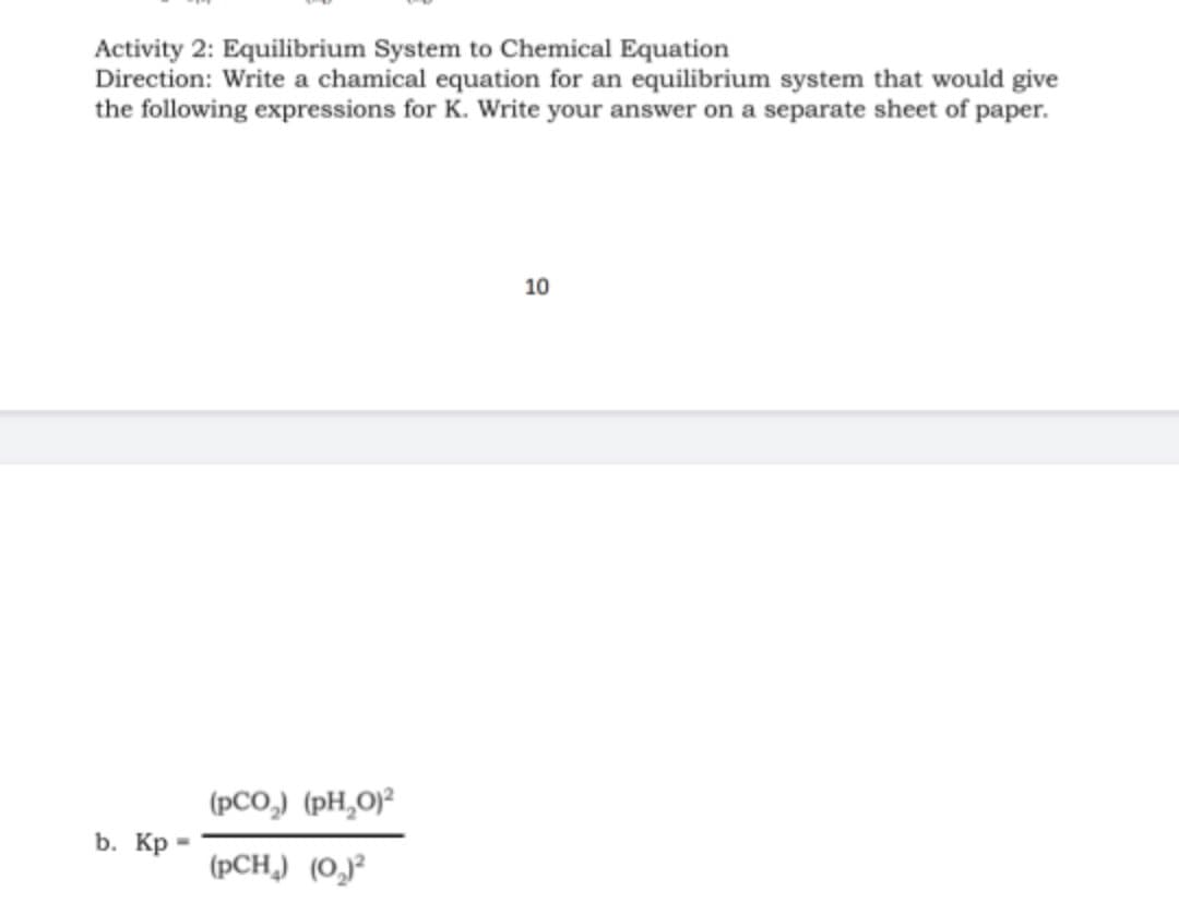 Activity 2: Equilibrium System to Chemical Equation
Direction: Write a chamical equation for an equilibrium system that would give
the following expressions for K. Write your answer on a separate sheet of paper.
10
(pCO,) (pH,0)²
b. Кр-
(pCH,) (O,)²
