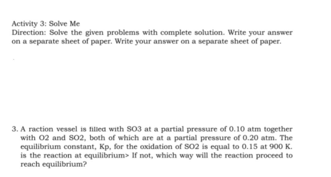 Activity 3: Solve Me
Direction: Solve the given problems with complete solution. Write your answer
on a separate sheet of paper. Write your answer on a separate sheet of paper.
3. A raction vessel is filled with S03 at a partial pressure of 0.10 atm together
with 02 and S02, both of which are at a partial pressure of 0.20 atm. The
equilibrium constant, Kp, for the oxidation of SO2 is equal to 0.15 at 900 K.
is the reaction at equilibrium> If not, which way will the reaction proceed to
reach equilibrium?
