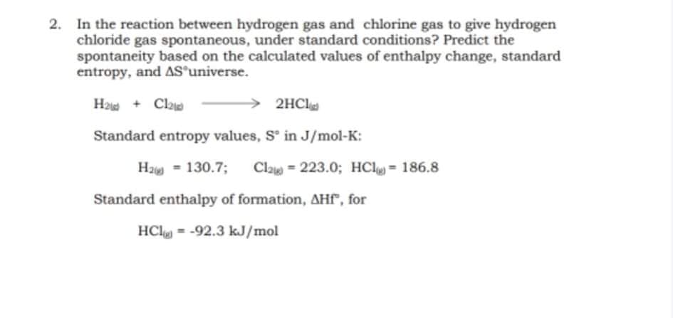 2. In the reaction between hydrogen gas and chlorine gas to give hydrogen
chloride gas spontaneous, under standard conditions? Predict the
spontaneity based on the calculated values of enthalpy change, standard
entropy, and AS'universe.
H2 + Cla
2HCl
Standard entropy values, S' in J/mol-K:
Hz = 130.7;
Cla = 223.0; HCl = 186.8
Standard enthalpy of formation, AHF", for
HCl = -92.3 kJ/mol
