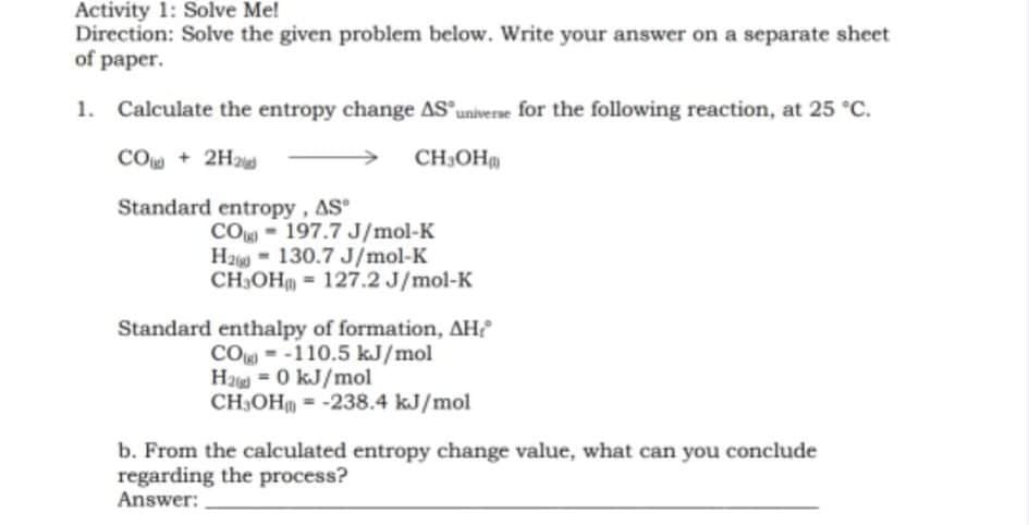 Activity 1: Solve Me!
Direction: Solve the given problem below. Write your answer on a separate sheet
of paper.
1.
Calculate the entropy change AS universe for the following reaction, at 25 C.
CO + 2H2
CH,OH
Standard entropy, AS
CO 197.7 J/mol-K
Ha = 130.7 J/mol-K
CH,OH = 127.2 J/mol-K
Standard enthalpy of formation, AH?
CO -110.5 kJ/mol
H2 = 0 kJ/mol
CH3OHm = -238.4 kJ/mol
b. From the calculated entropy change value, what can you conclude
regarding the process?
Answer:
