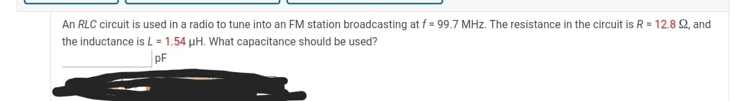 An RLC circuit is used in a radio to tune into an FM station broadcasting at f = 99.7 MHz. The resistance in the circuit is R = 12.8 2, and
the inductance is L = 1.54 µH. What capacitance should be used?
pF
