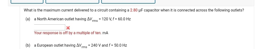 What is the maximum current delivered to a circuit containing a 2.80 µF capacitor when it is connected across the following outlets?
(a) a North American outlet having AV,
= 120 V, f = 60.0 Hz
rms
Your response is off by a multiple of ten. mA
(b)
a European outlet having AV
= 240 V and f = 50.0 Hz
rms
