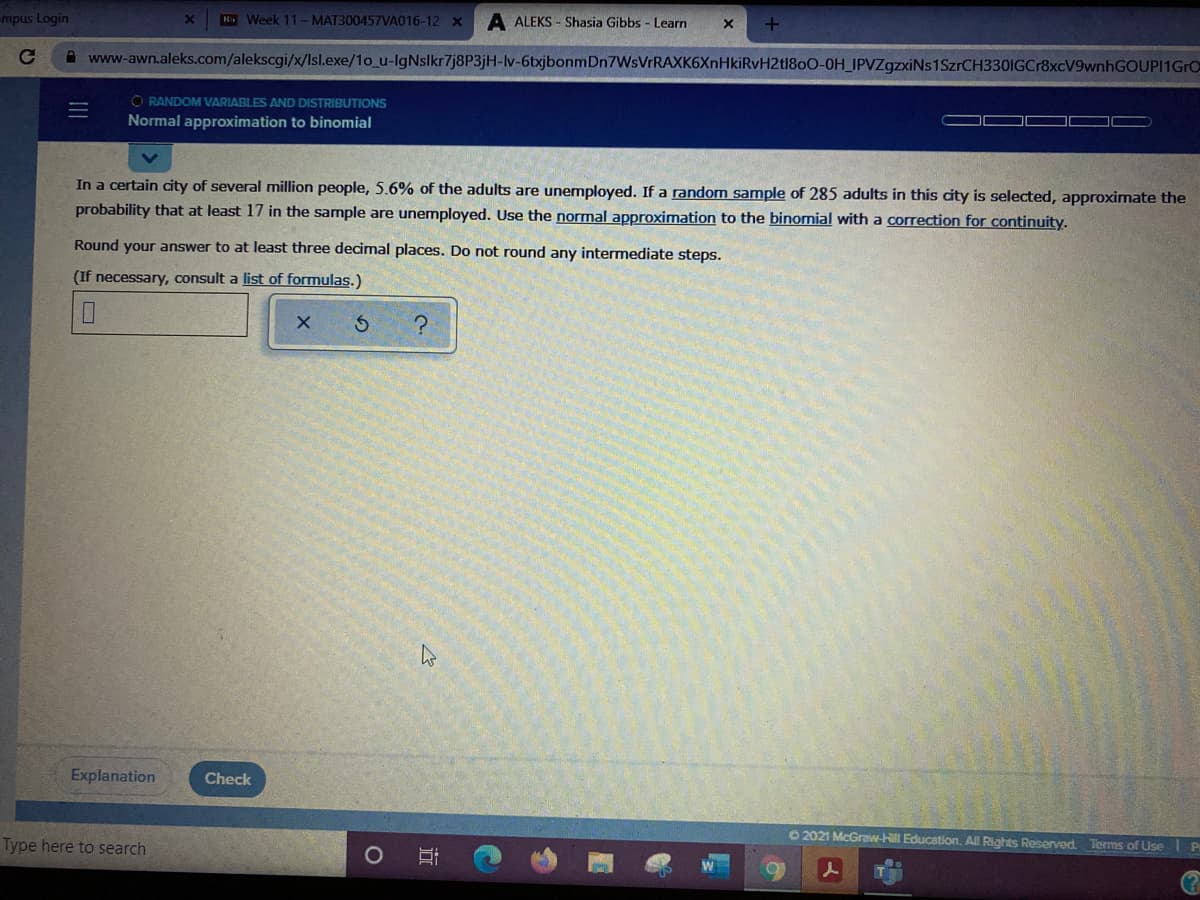 mpus Login
H Week 11-MAT300457VA016-12 x
A ALEKS - Shasia Gibbs - Learn
A www-awn.aleks.com/alekscgi/x/Isl.exe/1o_u-IgNslkr7j8P3jH-lv-6txjbonmDn7WsVrRAXK6XnHkiRvH2t1800-0H_IPVZgzxiNs1SzrCH330IGCr8xcV9wnhGOUPI1GrO
O RANDOM VARIABLES AND DISTRIBUTIONS
Normal approximation to binomial
In a certain city of several million people, 5.6% of the adults are unemployed. If a random sample of 285 adults in this city is selected, approximate the
probability that at least 17 in the sample are unemployed. Use the normal approximation to the binomial with a correction for continuity.
Round your answer to at least three decimal places. Do not round any intermediate steps.
(If necessary, consult a list of formulas.)
Explanation
Check
O 2021 McGraw-Hill Education. All Rights Reserved Terms of Use Pr
Type here to search
近
