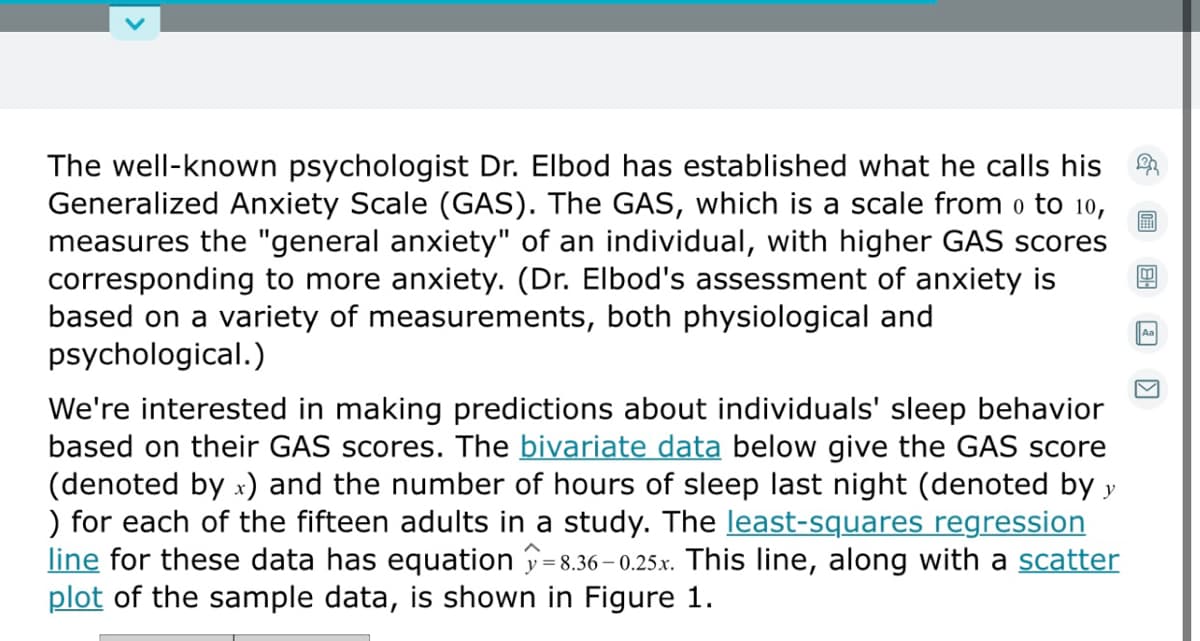 The well-known psychologist Dr. Elbod has established what he calls his
Generalized Anxiety Scale (GAS). The GAS, which is a scale from o to 10,
measures the "general anxiety" of an individual, with higher GAS scores
corresponding to more anxiety. (Dr. Elbod's assessment of anxiety is
based on a variety of measurements, both physiological and
psychological.)
圖
Aa
We're interested in making predictions about individuals' sleep behavior
based on their GAS scores. The bivariate data below give the GAS score
(denoted by x) and the number of hours of sleep last night (denoted by y
) for each of the fifteen adults in a study. The least-squares regression
line for these data has equation =8.36 – 0.25.x. This line, along with a scatter
plot of the sample data, is shown in Figure 1.
