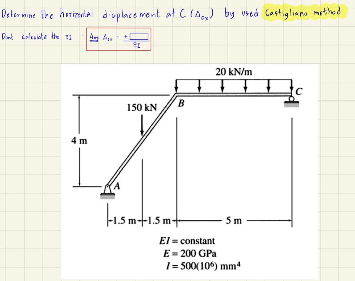 Determine the horizontal displacement at C(Acx) by used Castigliano method
Dont calculate the EI
Ang Acx
4 m
+
ΕΙ
B
150 kN
20 kN/m
C
A
|-1.5 m−1.5 m+
El = constant
E = 200 GPa
5 m
1=500(106) mm4