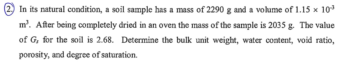 In its natural condition, a soil sample has a mass of 2290 g and a volume of 1.15 × 10-3
m³. After being completely dried in an oven the mass of the sample is 2035 g. The value
of Gs for the soil is 2.68. Determine the bulk unit weight, water content, void ratio,
porosity, and degree of saturation.