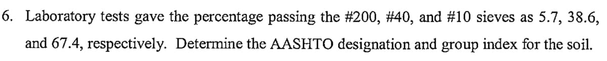 6. Laboratory tests gave the percentage passing the #200, #40, and #10 sieves as 5.7, 38.6,
and 67.4, respectively. Determine the AASHTO designation and group index for the soil.