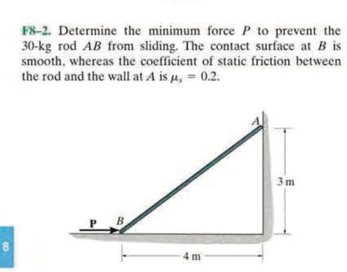 8
F8-2. Determine the minimum force P to prevent the
30-kg rod AB from sliding. The contact surface at B is
smooth, whereas the coefficient of static friction between
the rod and the wall at A is p, = 0.2.
B
4 m
3m