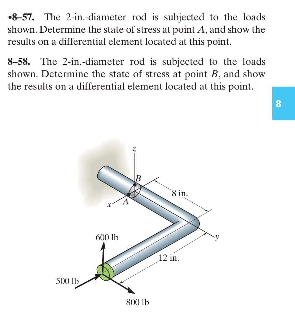 •8-57. The 2-in.-diameter rod is subjected to the loads
shown. Determine the state of stress at point A, and show the
results on a differential element located at this point.
8-58. The 2-in.-diameter rod is subjected to the loads
shown. Determine the state of stress at point B, and show
the results on a differential element located at this point.
500 lb
600 lb
B
800 lb
8 in.
12 in.
CO