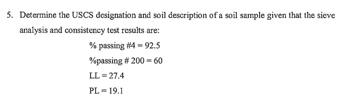 5. Determine the USCS designation and soil description of a soil sample given that the sieve
analysis and consistency test results are:
% passing #4 = 92.5
%passing # 200 = 60
LL = 27.4
PL = 19.1