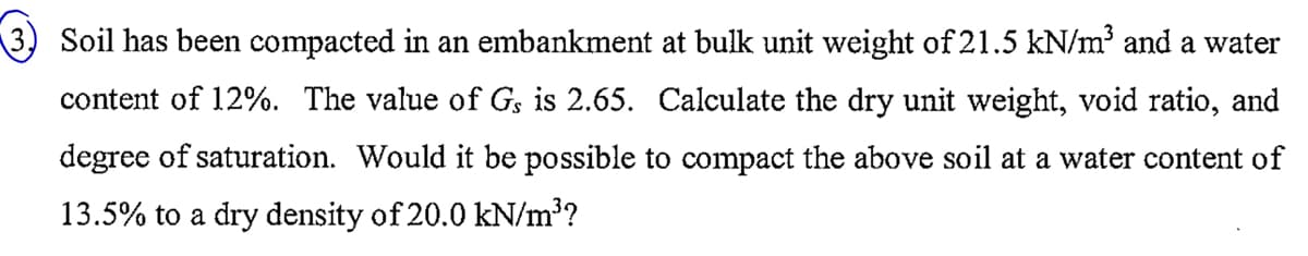 Soil has been compacted in an embankment at bulk unit weight of 21.5 kN/m³ and a water
content of 12%. The value of Gs is 2.65. Calculate the dry unit weight, void ratio, and
degree of saturation. Would it be possible to compact the above soil at a water content of
13.5% to a dry density of 20.0 kN/m³?