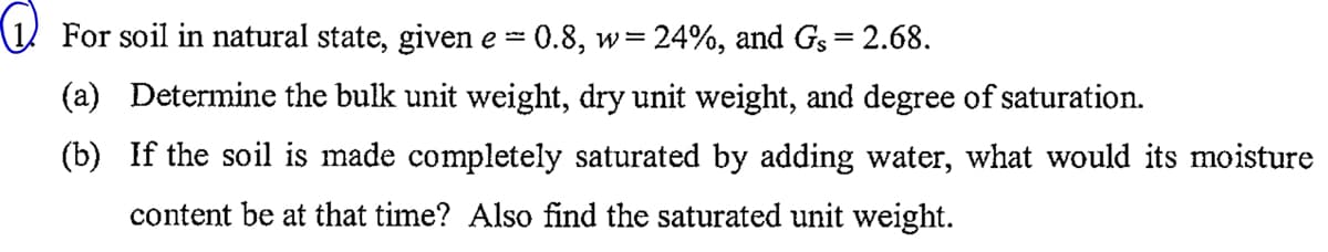 For soil in natural state, given e
-
0.8, w=24%, and Gs = 2.68.
(a) Determine the bulk unit weight, dry unit weight, and degree of saturation.
(b) If the soil is made completely saturated by adding water, what would its moisture
content be at that time? Also find the saturated unit weight.