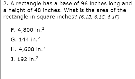 2. A rectangle has a base of 96 inches long and
a height of 48 inches. What is the area of the
rectangle in square inches? (6.1B, 6.1C, 6.1F)
F. 4,800 in.?
G. 144 in.?
H. 4,608 in.2
J. 192 in.2
