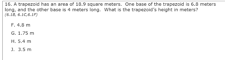 16. A trapezoid has an area of 18.9 square meters. One base of the trapezoid is 6.8 meters
long, and the other base is 4 meters long. What is the trapezoid's height in meters?
(6.1B, 6.1C,6.1F)
F. 4.8 m
G. 1.75 m
H. 5.4 m
J. 3.5 m
