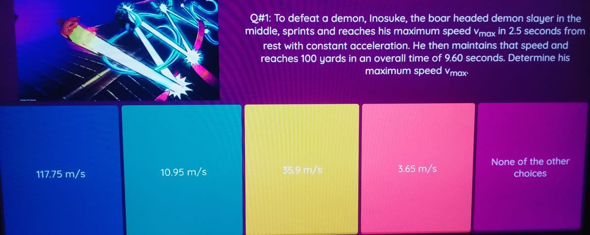 Q#1: To defeat a demon, Inosuke, the boar headed demon slayer in the
middle, sprints and reaches his maximum speed Vmax in 2.5 seconds from
rest with constant acceleration. He then maintains that speed and
reaches 100 yards in an overall time of 9.60 seconds. Determine his
maximum speed vmax-
2mene GP Ame
None of the other
117.75 m/s
10.95 m/s
35.9 m/s
3.65 m/s
choices
