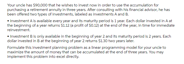 Your uncle has $90,000 that he wishes to invest now in order to use the accumulation for
purchasing a retirement annuity in three years. After consulting with his financial advisor, he has
been offered two types of investments, labeled as investments A and B.
• Investment A is available every year and its maturity period is 1 year. Each dollar invested in A at
the beginning of a year returns $1.12 (a profit of $0.12) at the end of the year, in time for immediate
reinvestment.
• Investment B is only available in the beginning of year 2 and its maturity period is 2 years. Each
dollar invested in B at the beginning of year 2 returns $1.30 two years later.
Formulate this investment planning problem as a linear programming model for your uncle to
maximize the amount of money that can be accumulated at the end of three years. You may
implement this problem into excel directly.
