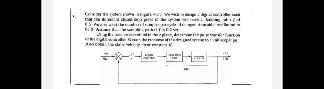 Consider the system shown in Figure 4-50 We wish to design a digital controller such
that the dominant closed-loop poles of the system will have a damping ratio g of
05 We also want the number of samples per cycle of damped sinusoidal oscillation to
be 8 Assume that the sampling period T is 0.2 sec
Using the root-locus method in the z plane, determine the pulse transfer function
of the digital controller Obtain the response of the designed system to a unit-step input.
Also obtain the static velocity error constant K.
3.
etri
Oigital
controller
Zero order
hold
sis + 1)
Ciz)
Glz
