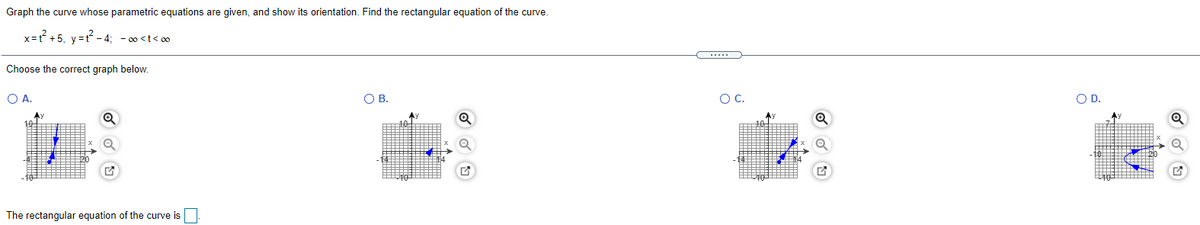 Graph the curve whose parametric equations are given, and show its orientation. Find the rectangular equation of the curve.
x=? +5, y=t - 4; - 00 <t< 00
Choose the correct graph below.
O A.
O B.
OC.
OD.
The rectangular equation of the curve is
