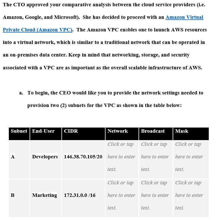 The CTO approved your comparative analysis between the cloud service providers (i.e.
Amazon, Google, and Microsoft). She has decided to proceed with an Amazon Virtual
Private Cloud (Amazon VPC). The Amazon VPC enables one to launch AWS resources
into a virtual network, which is similar to a traditional network that can be operated in
an on-premises data center. Keep in mind that networking, storage, and security
associated with a VPC are as important as the overall scalable infrastructure of AWS.
Subnet End-User CIDR
A
a. To begin, the CEO would like you to provide the network settings needed to
provision two (2) subnets for the VPC as shown in the table below:
B
Network
Click or tap
Developers 146.38.70.105/20 here to enter
Marketing 172.31.0.0/16
text.
Click or tap
here to enter
text.
Broadcast
Click or tap
here to enter
text.
Mask
text.
Click or tap
here to enter
text.
Click or tap
Click or tap
here to enter here to enter
text.