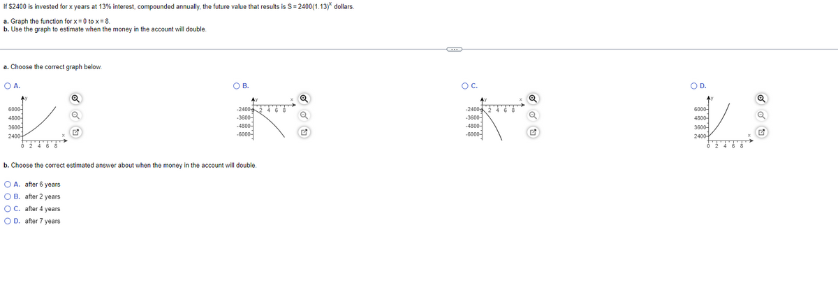 If $2400 is invested for x years at 13% interest, compounded annually, the future value that results is S= 2400(1.13) dollars.
a. Graph the function for x = 0 to x= 8.
b. Use the graph to estimate when the money in the account will double.
a. Choose the correct graph below.
OA.
OB.
OC.
O D.
-2400
-3600-
-4800-
-6000-
-2400
6000-
4800-
360어
2400-
6000-
4800-
-3600-
-4800-
3600-
-6000-
2400-
0 2 4 6 8
b. Choose the correct estimated answer about when the money in the account will double
O A. after 6 years
O B. after 2 years
O C. after 4 years
O D. after 7 years
